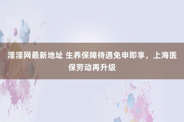 淫淫网最新地址 生养保障待遇免申即享，上海医保劳动再升级