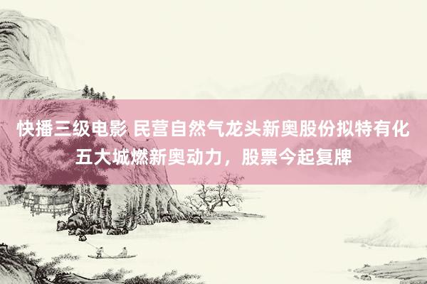 快播三级电影 民营自然气龙头新奥股份拟特有化五大城燃新奥动力，股票今起复牌