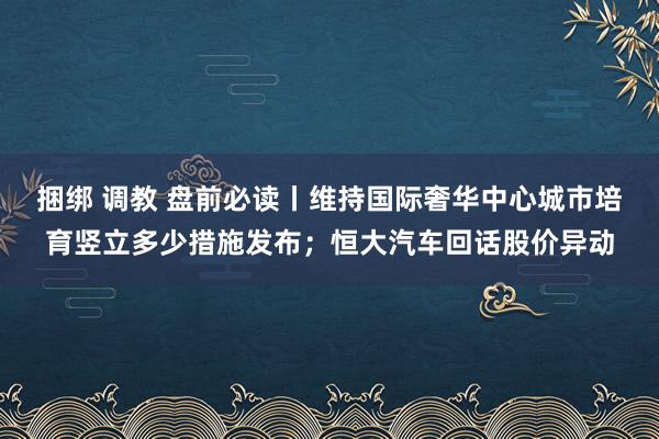 捆绑 调教 盘前必读丨维持国际奢华中心城市培育竖立多少措施发布；恒大汽车回话股价异动
