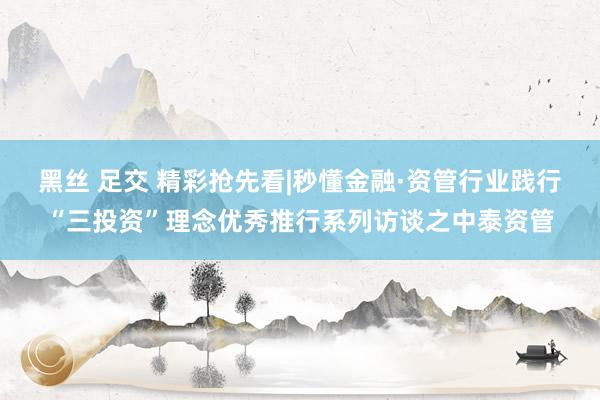 黑丝 足交 精彩抢先看|秒懂金融·资管行业践行“三投资”理念优秀推行系列访谈之中泰资管