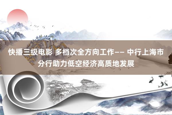 快播三级电影 多档次全方向工作—— 中行上海市分行助力低空经济高质地发展