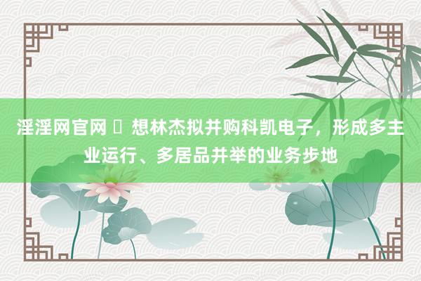 淫淫网官网 ​想林杰拟并购科凯电子，形成多主业运行、多居品并举的业务步地
