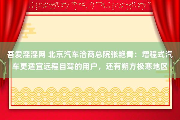 吾爱淫淫网 北京汽车洽商总院张艳青：增程式汽车更适宜远程自驾的用户，还有朔方极寒地区