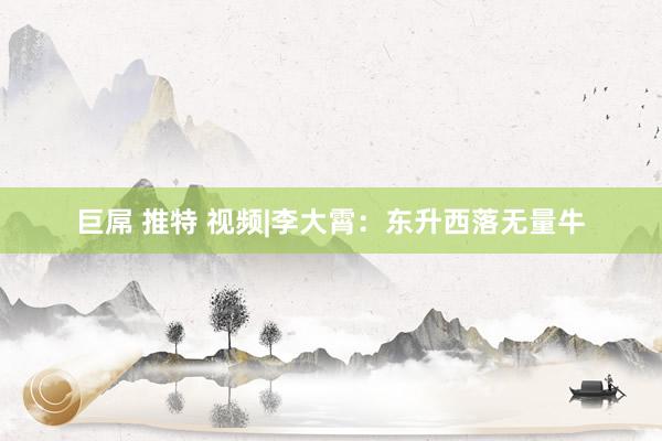巨屌 推特 视频|李大霄：东升西落无量牛