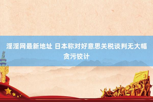 淫淫网最新地址 日本称对好意思关税谈判无大幅贪污狡计