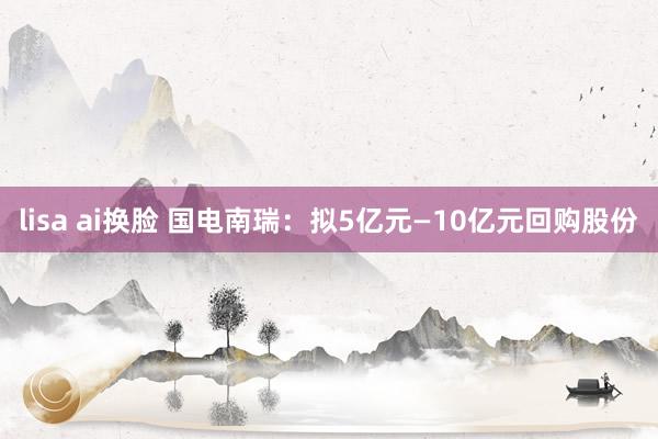 lisa ai换脸 国电南瑞：拟5亿元—10亿元回购股份