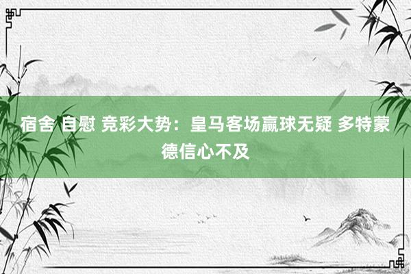 宿舍 自慰 竞彩大势：皇马客场赢球无疑 多特蒙德信心不及