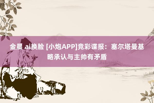 金晨 ai换脸 [小炮APP]竞彩谍报：塞尔塔曼基略承认与主帅有矛盾