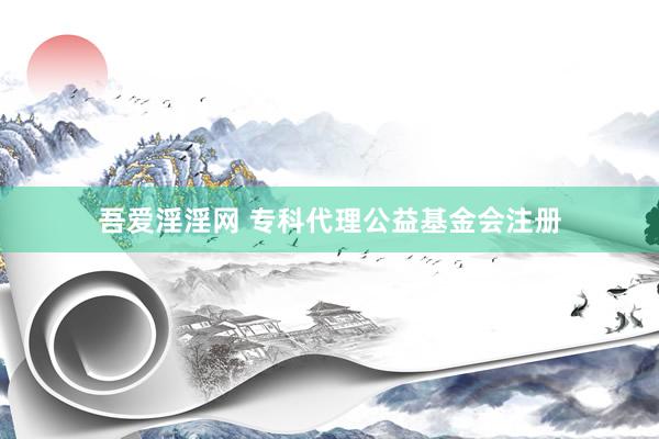 吾爱淫淫网 专科代理公益基金会注册