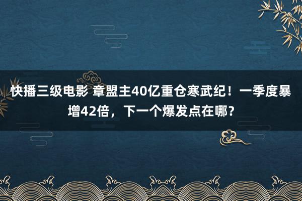 快播三级电影 章盟主40亿重仓寒武纪！一季度暴增42倍，下一个爆发点在哪？
