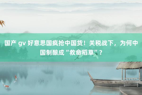 国产 gv 好意思国疯抢中国货！关税战下，为何中国制酿成“救命稻草”？