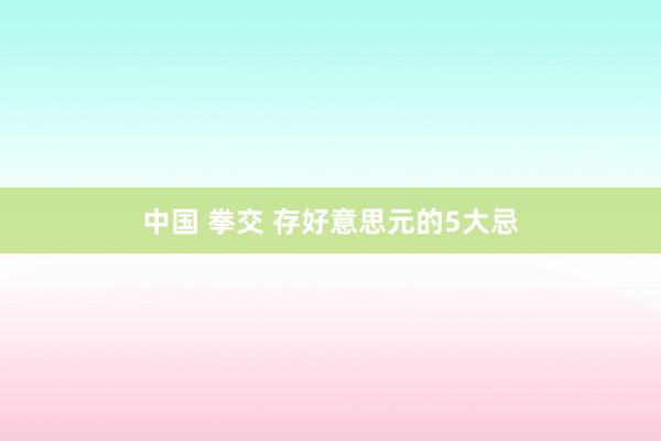 中国 拳交 存好意思元的5大忌