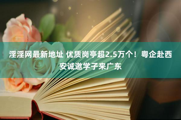 淫淫网最新地址 优质岗亭超2.5万个！粤企赴西安诚邀学子来广东