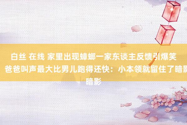白丝 在线 家里出现蟑螂一家东谈主反馈引爆笑！爸爸叫声最大比男儿跑得还快：小本领就留住了暗影