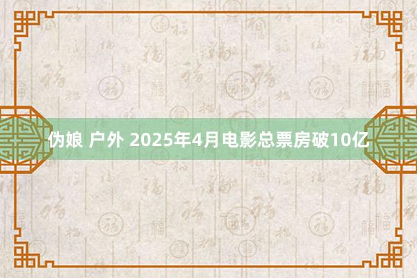 伪娘 户外 2025年4月电影总票房破10亿