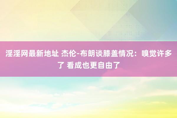淫淫网最新地址 杰伦-布朗谈膝盖情况：嗅觉许多了 看成也更自由了