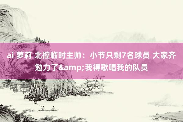 ai 萝莉 北控临时主帅：小节只剩7名球员 大家齐勉力了&我得歌唱我的队员
