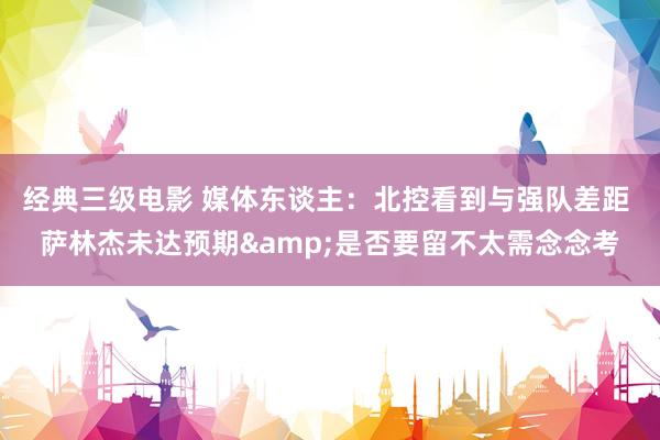 经典三级电影 媒体东谈主：北控看到与强队差距 萨林杰未达预期&是否要留不太需念念考