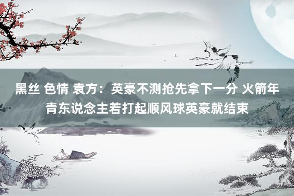 黑丝 色情 袁方：英豪不测抢先拿下一分 火箭年青东说念主若打起顺风球英豪就结束