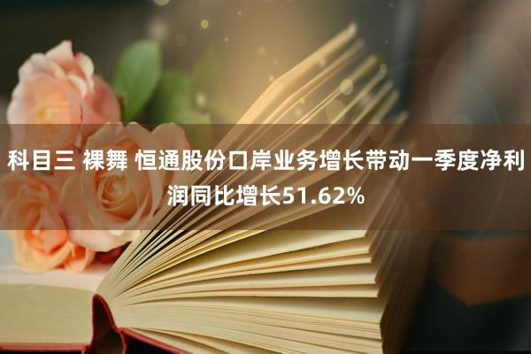 科目三 裸舞 恒通股份口岸业务增长带动一季度净利润同比增长51.62%