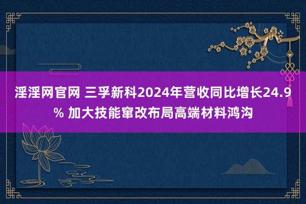 淫淫网官网 三孚新科2024年营收同比增长24.9% 加大技能窜改布局高端材料鸿沟