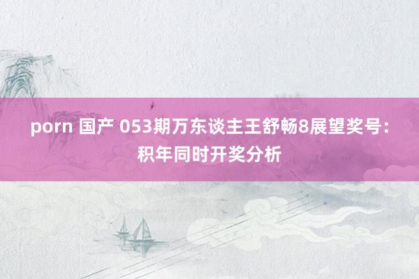 porn 国产 053期万东谈主王舒畅8展望奖号：积年同时开奖分析