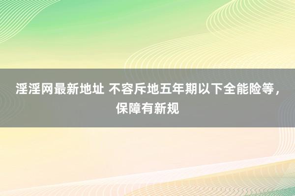 淫淫网最新地址 不容斥地五年期以下全能险等，保障有新规