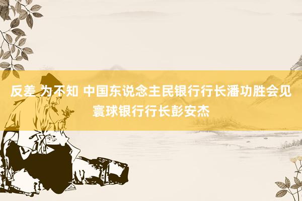 反差 为不知 中国东说念主民银行行长潘功胜会见寰球银行行长彭安杰