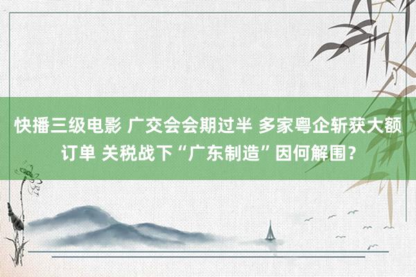 快播三级电影 广交会会期过半 多家粤企斩获大额订单 关税战下“广东制造”因何解围？