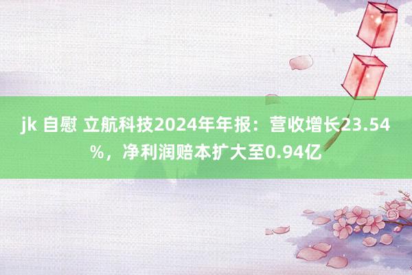 jk 自慰 立航科技2024年年报：营收增长23.54%，净利润赔本扩大至0.94亿