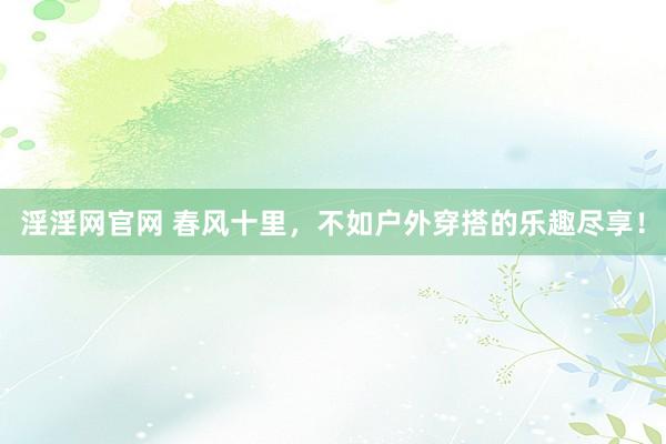 淫淫网官网 春风十里，不如户外穿搭的乐趣尽享！