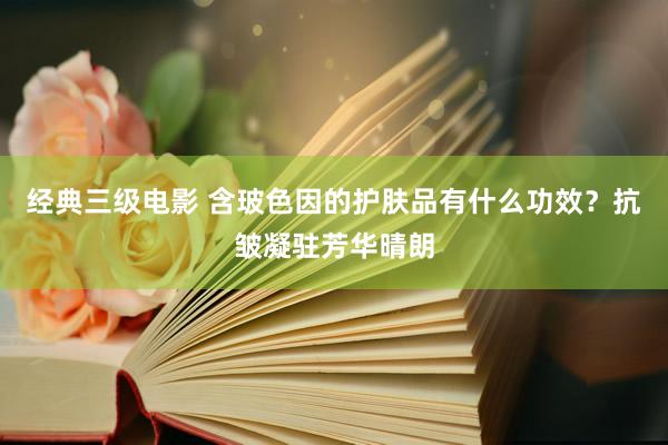 经典三级电影 含玻色因的护肤品有什么功效？抗皱凝驻芳华晴朗