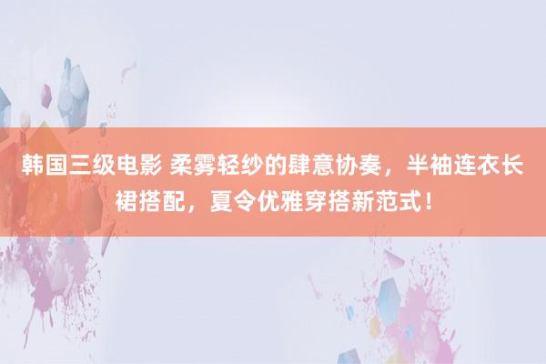 韩国三级电影 柔雾轻纱的肆意协奏，半袖连衣长裙搭配，夏令优雅穿搭新范式！