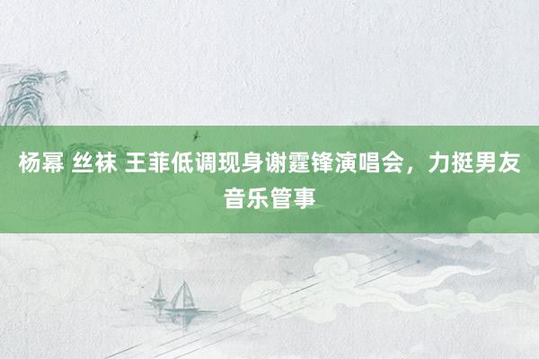 杨幂 丝袜 王菲低调现身谢霆锋演唱会，力挺男友音乐管事