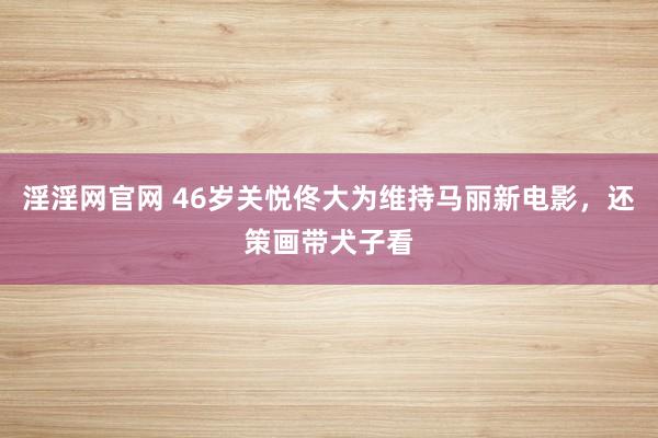 淫淫网官网 46岁关悦佟大为维持马丽新电影，还策画带犬子看