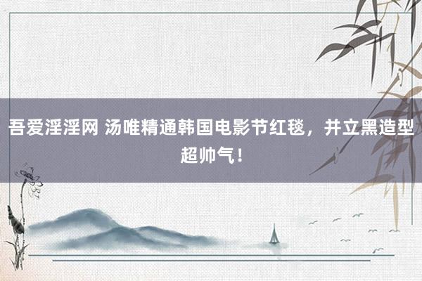 吾爱淫淫网 汤唯精通韩国电影节红毯，并立黑造型超帅气！