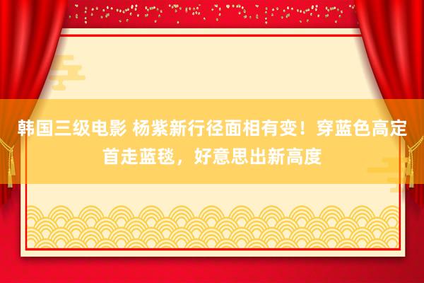 韩国三级电影 杨紫新行径面相有变！穿蓝色高定首走蓝毯，好意思出新高度